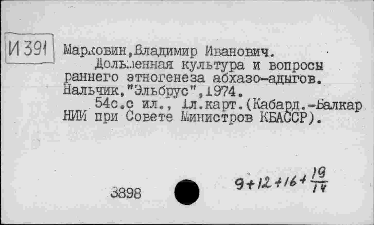 ﻿Мархсовин,Владимир Иванович,
Долбленная культура и вопросы раннего этногенеза абхазов-адыгов. Нальчик,"Эльбрус",1974.
54с.с ил., 1л.карт.(Кабард.-Валкар НИИ при Совете Министров КБАССР).
3898
